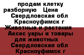 продам клетку разборную › Цена ­ 6 000 - Свердловская обл., Красноуфимск г. Животные и растения » Аксесcуары и товары для животных   . Свердловская обл.,Красноуфимск г.